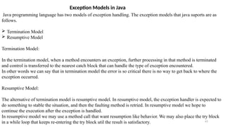 63
Exception Models in Java
Java programming language has two models of exception handling. The exception models that java suports are as
follows.
 Termination Model
 Resumptive Model
Termination Model:
In the termination model, when a method encounters an exception, further processing in that method is terminated
and control is transferred to the nearest catch block that can handle the type of exception encountered.
In other words we can say that in termination model the error is so critical there is no way to get back to where the
exception occurred.
Resumptive Model:
The alternative of termination model is resumptive model. In resumptive model, the exception handler is expected to
do something to stable the situation, and then the faulting method is retried. In resumptive model we hope to
continue the execution after the exception is handled.
In resumptive model we may use a method call that want resumption like behavior. We may also place the try block
in a while loop that keeps re-entering the try block util the result is satisfactory.
 