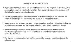 64
Uncaught Exceptions in Java
 In java, assume that, if we do not handle the exceptions in a program. In this case, when
an exception occurs in a particular function, then Java prints a exception message with
the help of uncaught exception handler.
 The uncaught exceptions are the exceptions that are not caught by the compiler but
automatically caught and handled by the Java built-in exception handler.
 Java programming language has a very strong exception handling mechanism. It allow us
to handle the exception use the keywords like try, catch, finally, throw, and throws.
 When an uncaught exception occurs, the JVM calls a special private method known
dispatchUncaughtException( ), on the Thread class in which the exception occurs and
terminates the thread.
 The Division by zero exception is one of the example for uncaught exceptions. Look at the
following code.
 