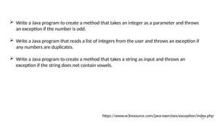 66
 Write a Java program to create a method that takes an integer as a parameter and throws
an exception if the number is odd.
 Write a Java program that reads a list of integers from the user and throws an exception if
any numbers are duplicates.
 Write a Java program to create a method that takes a string as input and throws an
exception if the string does not contain vowels.
https://www.w3resource.com/java-exercises/exception/index.php
 