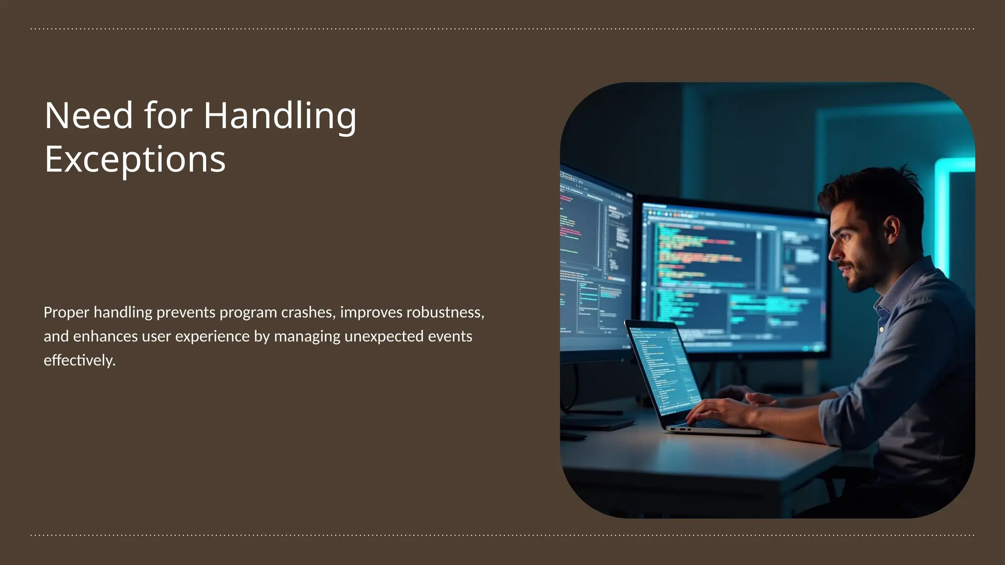 Need for Handling
Exceptions
Proper handling prevents program crashes, improves robustness,
and enhances user experience by managing unexpected events
effectively.
 