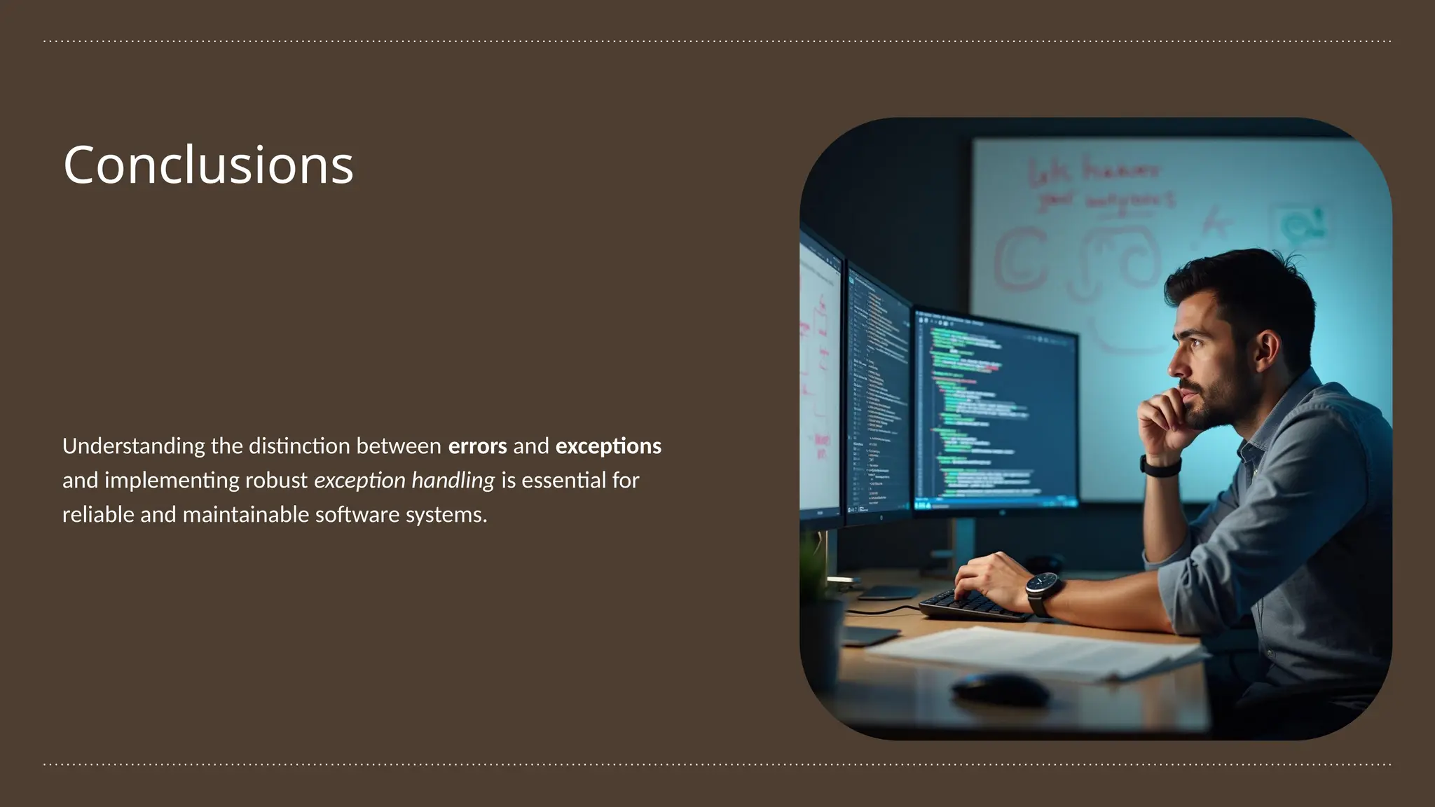 Conclusions
Understanding the distinction between errors and exceptions
and implementing robust exception handling is essential for
reliable and maintainable software systems.
 