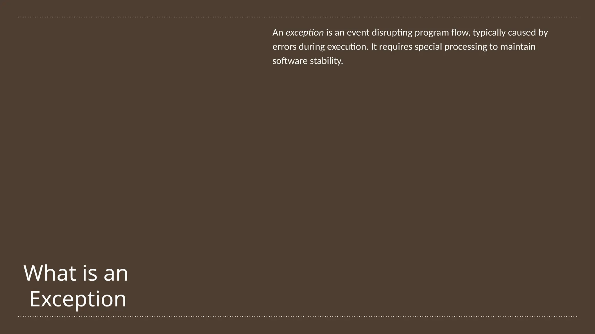 What is an
Exception
An exception is an event disrupting program flow, typically caused by
errors during execution. It requires special processing to maintain
software stability.
 
