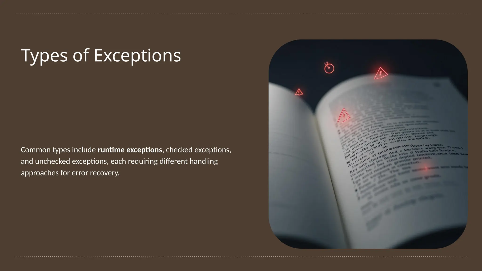 Types of Exceptions
Common types include runtime exceptions, checked exceptions,
and unchecked exceptions, each requiring different handling
approaches for error recovery.
 