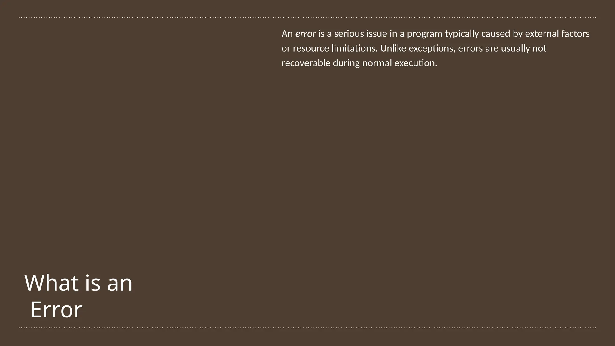 What is an
Error
An error is a serious issue in a program typically caused by external factors
or resource limitations. Unlike exceptions, errors are usually not
recoverable during normal execution.
 