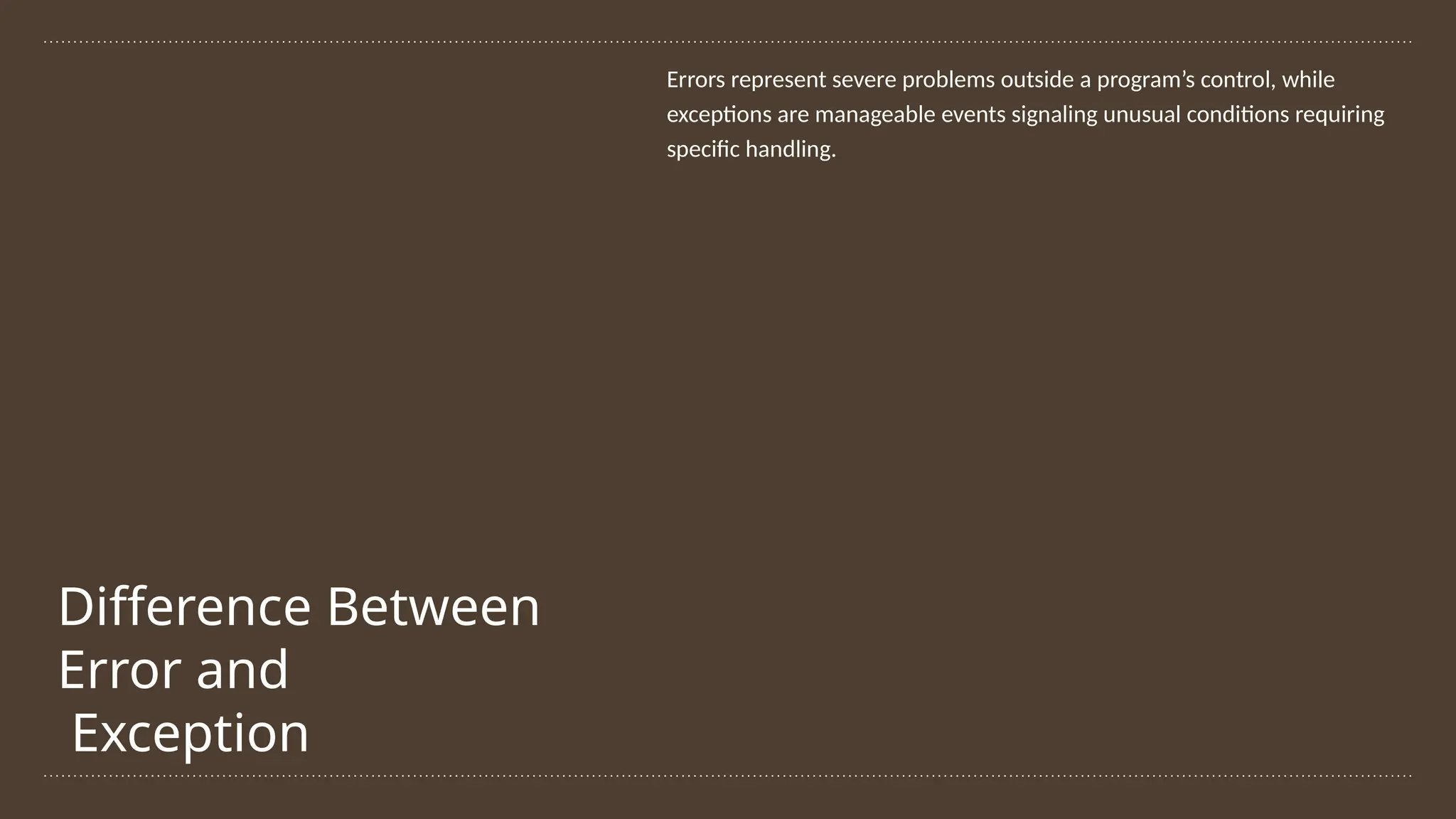 Difference Between
Error and
Exception
Errors represent severe problems outside a program’s control, while
exceptions are manageable events signaling unusual conditions requiring
specific handling.
 