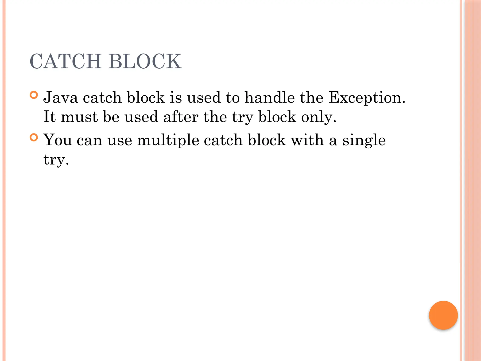 CATCH BLOCK
 Java catch block is used to handle the Exception.
It must be used after the try block only.
 You can use multiple catch block with a single
try.
 