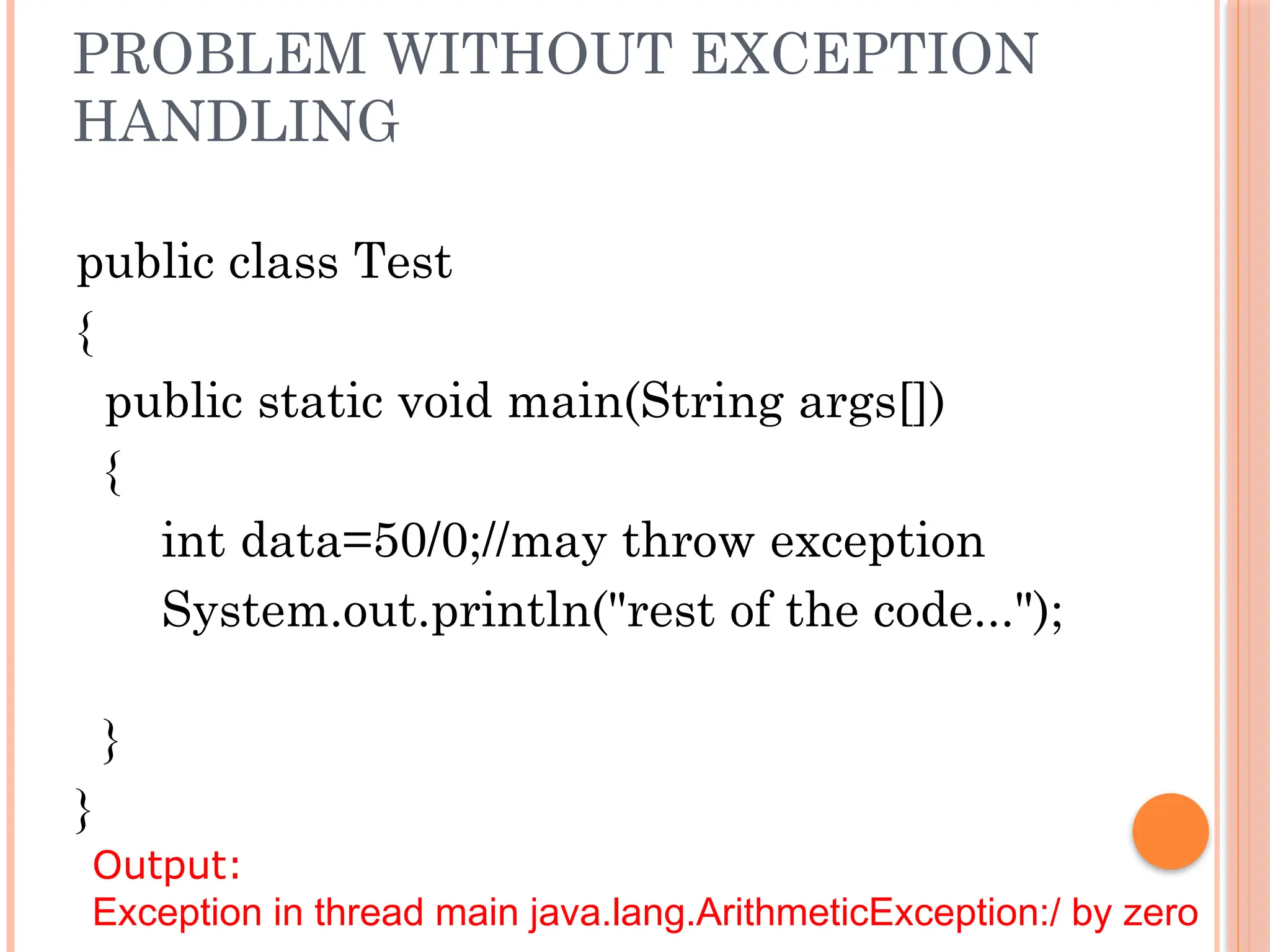 PROBLEM WITHOUT EXCEPTION
HANDLING
public class Test
{
public static void main(String args[])
{
int data=50/0;//may throw exception
System.out.println("rest of the code...");
}
}
Output:
Exception in thread main java.lang.ArithmeticException:/ by zero
 