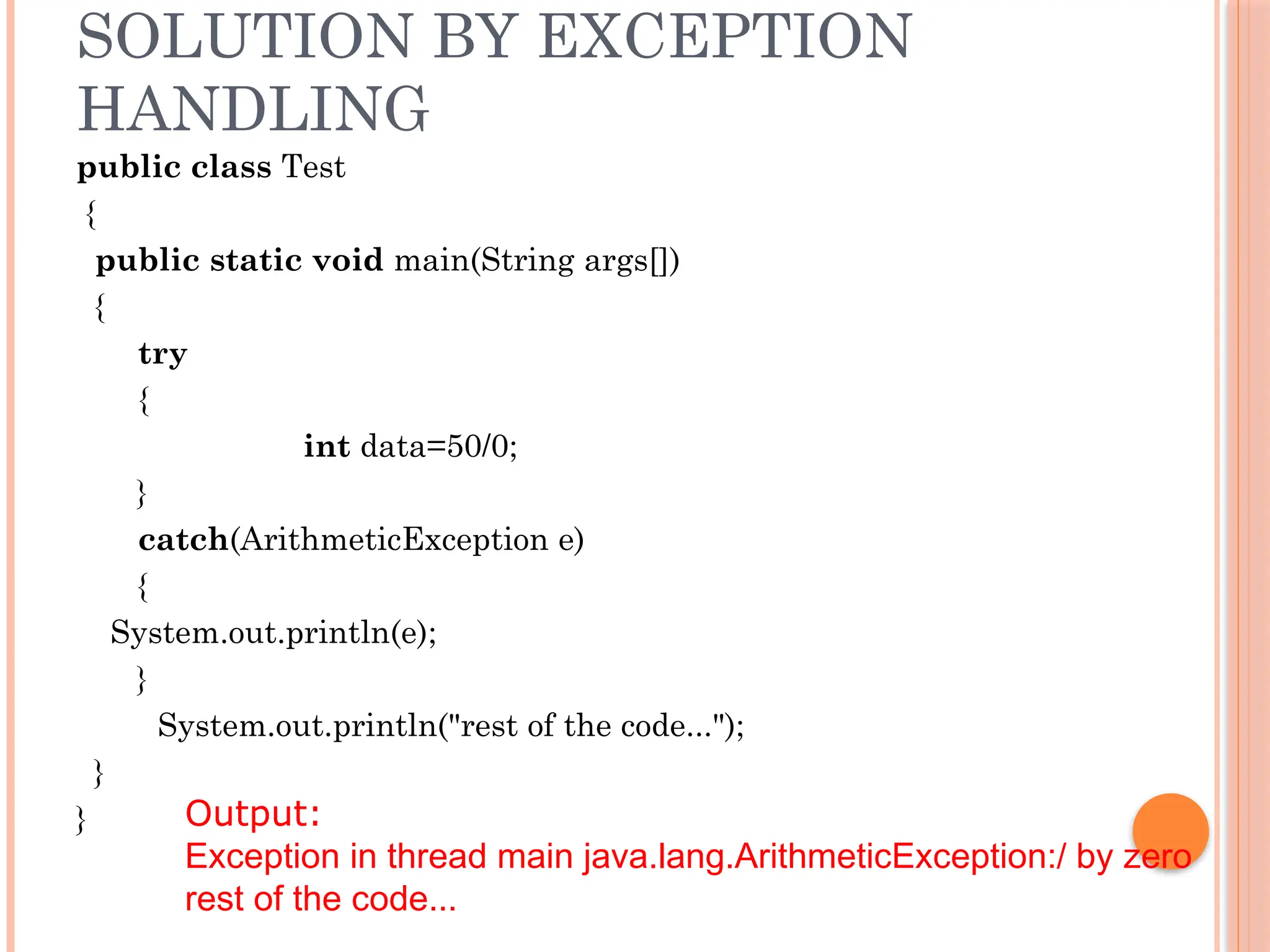 SOLUTION BY EXCEPTION
HANDLING
public class Test
{
public static void main(String args[])
{
try
{
int data=50/0;
}
catch(ArithmeticException e)
{
System.out.println(e);
}
System.out.println("rest of the code...");
}
} Output:
Exception in thread main java.lang.ArithmeticException:/ by zero
rest of the code...
 