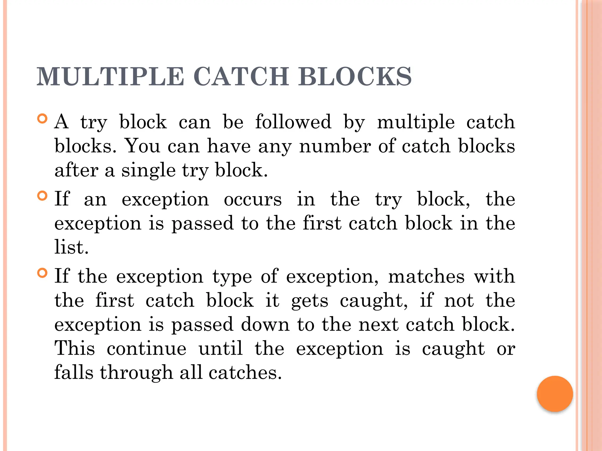 MULTIPLE CATCH BLOCKS
 A try block can be followed by multiple catch
blocks. You can have any number of catch blocks
after a single try block.
 If an exception occurs in the try block, the
exception is passed to the first catch block in the
list.
 If the exception type of exception, matches with
the first catch block it gets caught, if not the
exception is passed down to the next catch block.
This continue until the exception is caught or
falls through all catches.
 