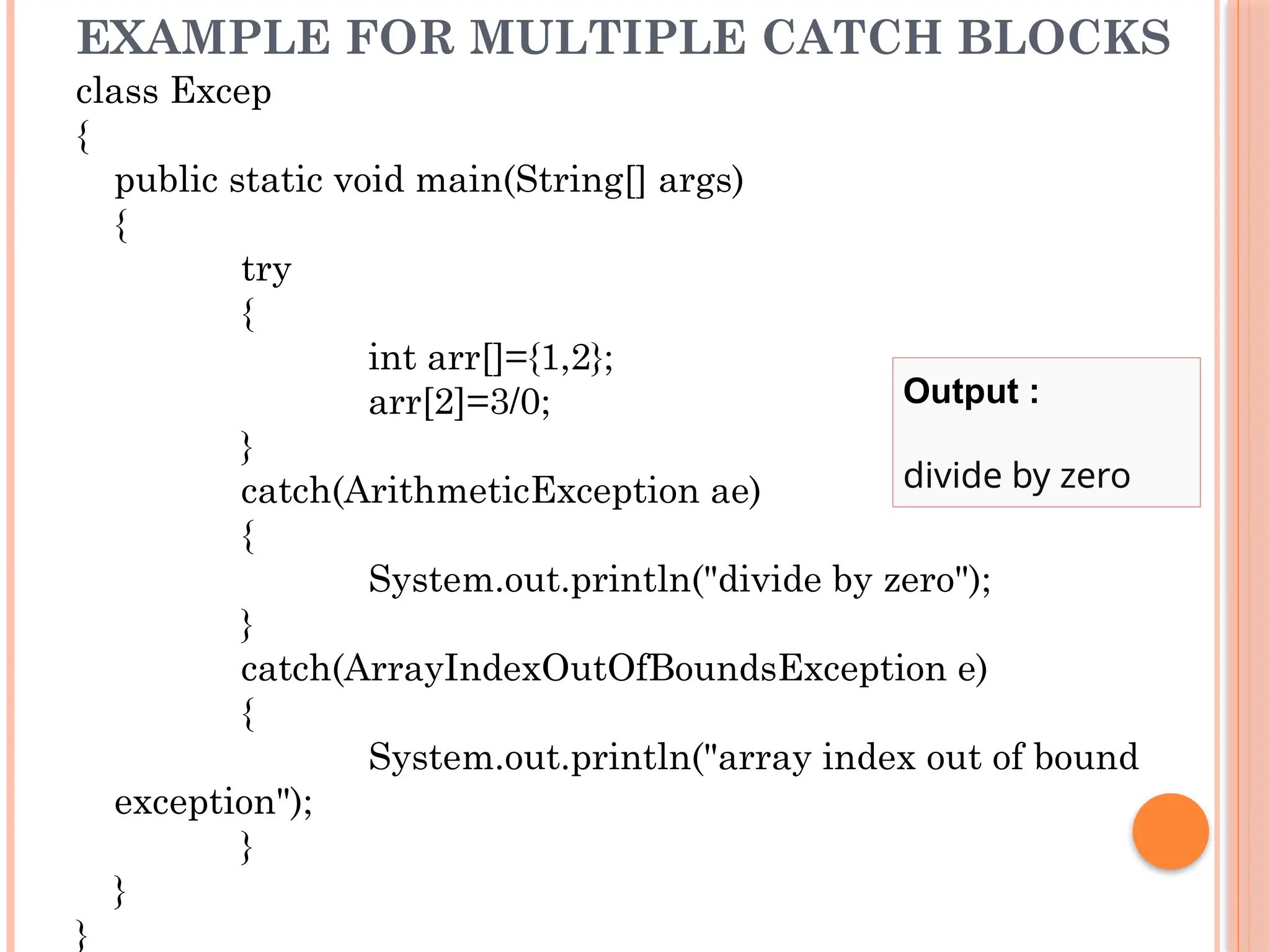 EXAMPLE FOR MULTIPLE CATCH BLOCKS
class Excep
{
public static void main(String[] args)
{
try
{
int arr[]={1,2};
arr[2]=3/0;
}
catch(ArithmeticException ae)
{
System.out.println("divide by zero");
}
catch(ArrayIndexOutOfBoundsException e)
{
System.out.println("array index out of bound
exception");
}
}
}
Output :
divide by zero
 