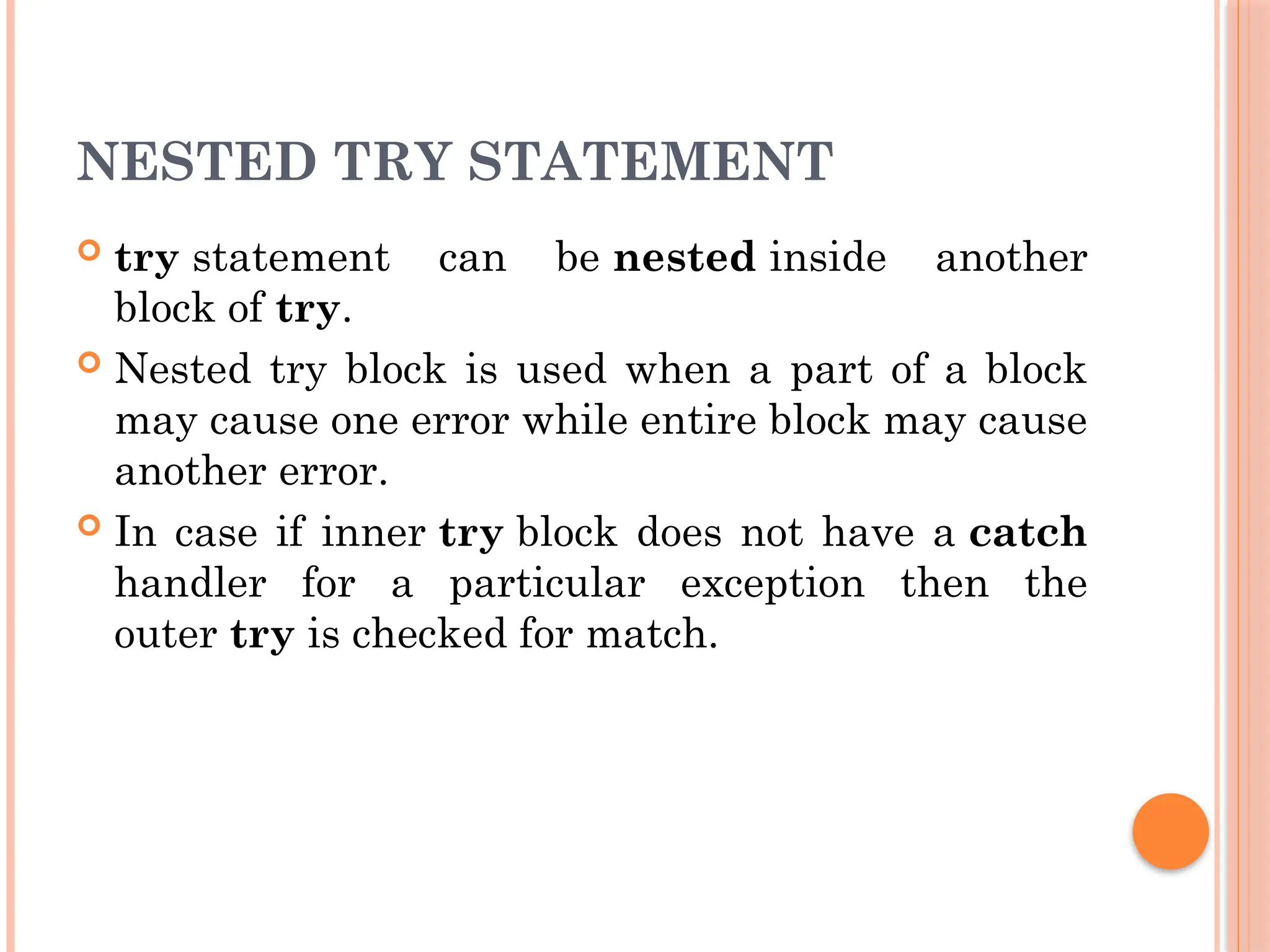 NESTED TRY STATEMENT
 try statement can be nested inside another
block of try.
 Nested try block is used when a part of a block
may cause one error while entire block may cause
another error.
 In case if inner try block does not have a catch
handler for a particular exception then the
outer try is checked for match.
 