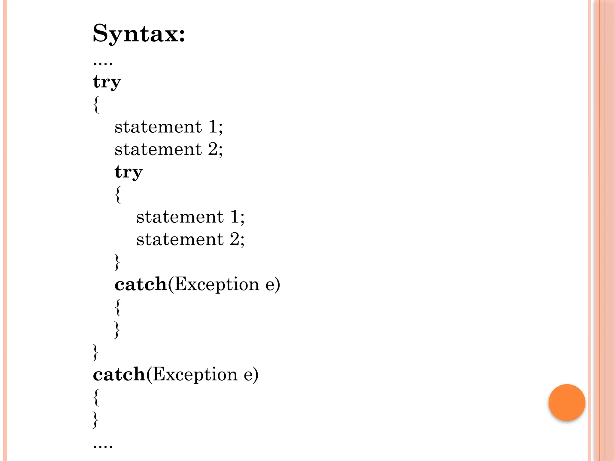 Syntax:
....
try
{
statement 1;
statement 2;
try
{
statement 1;
statement 2;
}
catch(Exception e)
{
}
}
catch(Exception e)
{
}
....
 