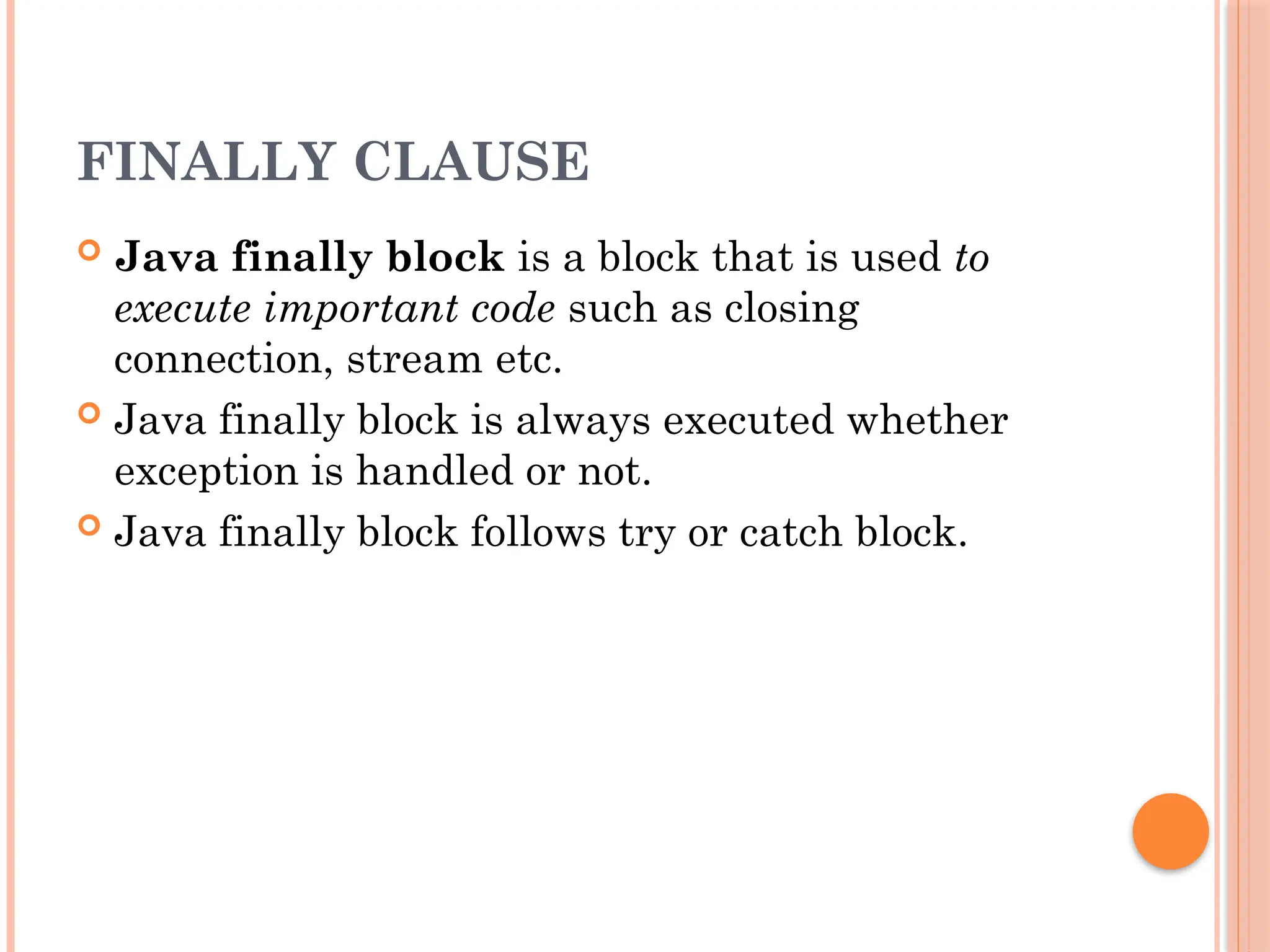 FINALLY CLAUSE
 Java finally block is a block that is used to
execute important code such as closing
connection, stream etc.
 Java finally block is always executed whether
exception is handled or not.
 Java finally block follows try or catch block.
 