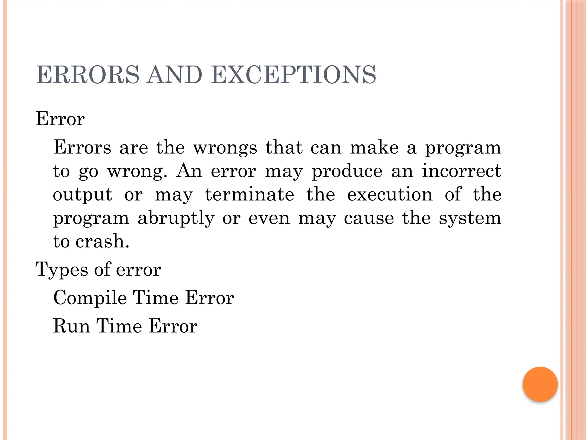 ERRORS AND EXCEPTIONS
Error
Errors are the wrongs that can make a program
to go wrong. An error may produce an incorrect
output or may terminate the execution of the
program abruptly or even may cause the system
to crash.
Types of error
Compile Time Error
Run Time Error
 