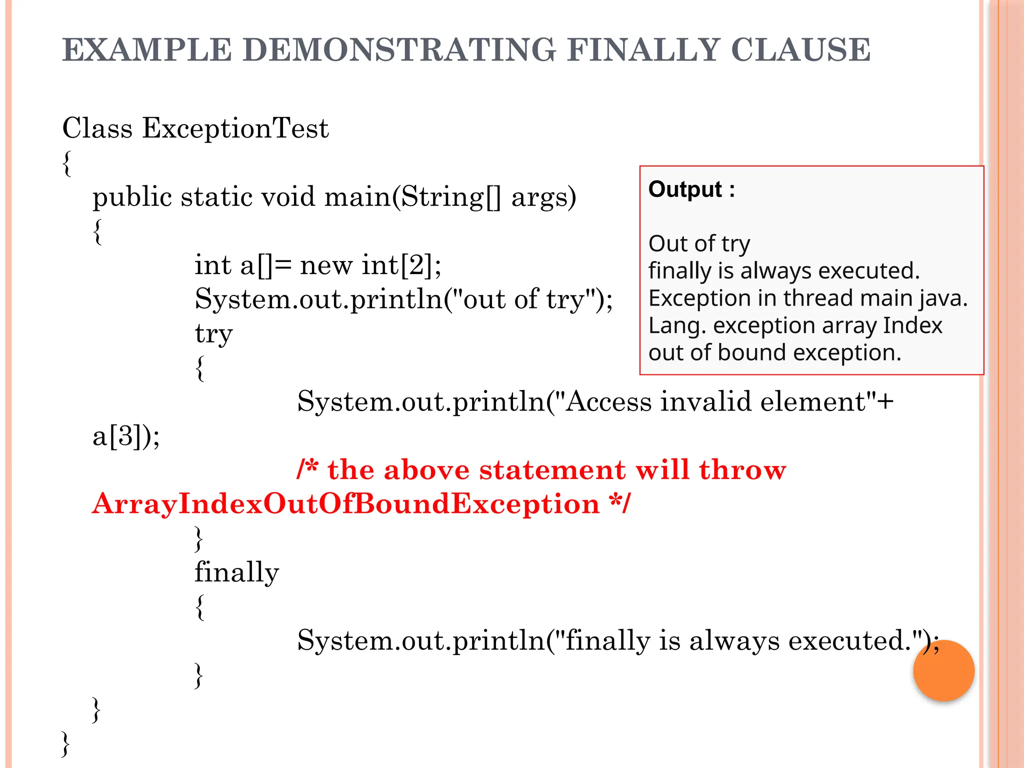 EXAMPLE DEMONSTRATING FINALLY CLAUSE
Class ExceptionTest
{
public static void main(String[] args)
{
int a[]= new int[2];
System.out.println("out of try");
try
{
System.out.println("Access invalid element"+
a[3]);
/* the above statement will throw
ArrayIndexOutOfBoundException */
}
finally
{
System.out.println("finally is always executed.");
}
}
}
Output :
Out of try
finally is always executed.
Exception in thread main java.
Lang. exception array Index
out of bound exception.
 