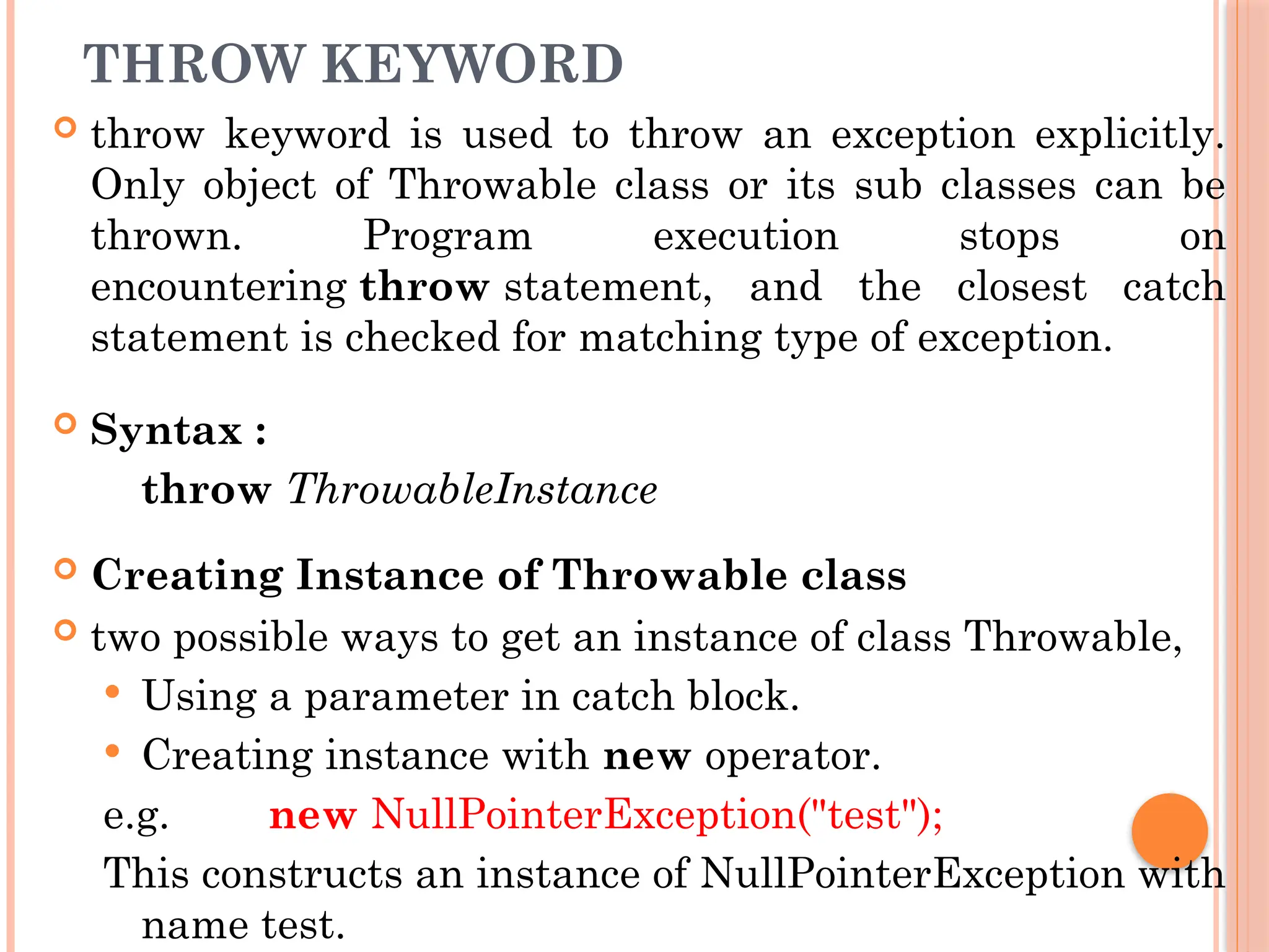 THROW KEYWORD
 throw keyword is used to throw an exception explicitly.
Only object of Throwable class or its sub classes can be
thrown. Program execution stops on
encountering throw statement, and the closest catch
statement is checked for matching type of exception.
 Syntax :
throw ThrowableInstance
 Creating Instance of Throwable class
 two possible ways to get an instance of class Throwable,
 Using a parameter in catch block.
 Creating instance with new operator.
e.g. new NullPointerException("test");
This constructs an instance of NullPointerException with
name test.
 