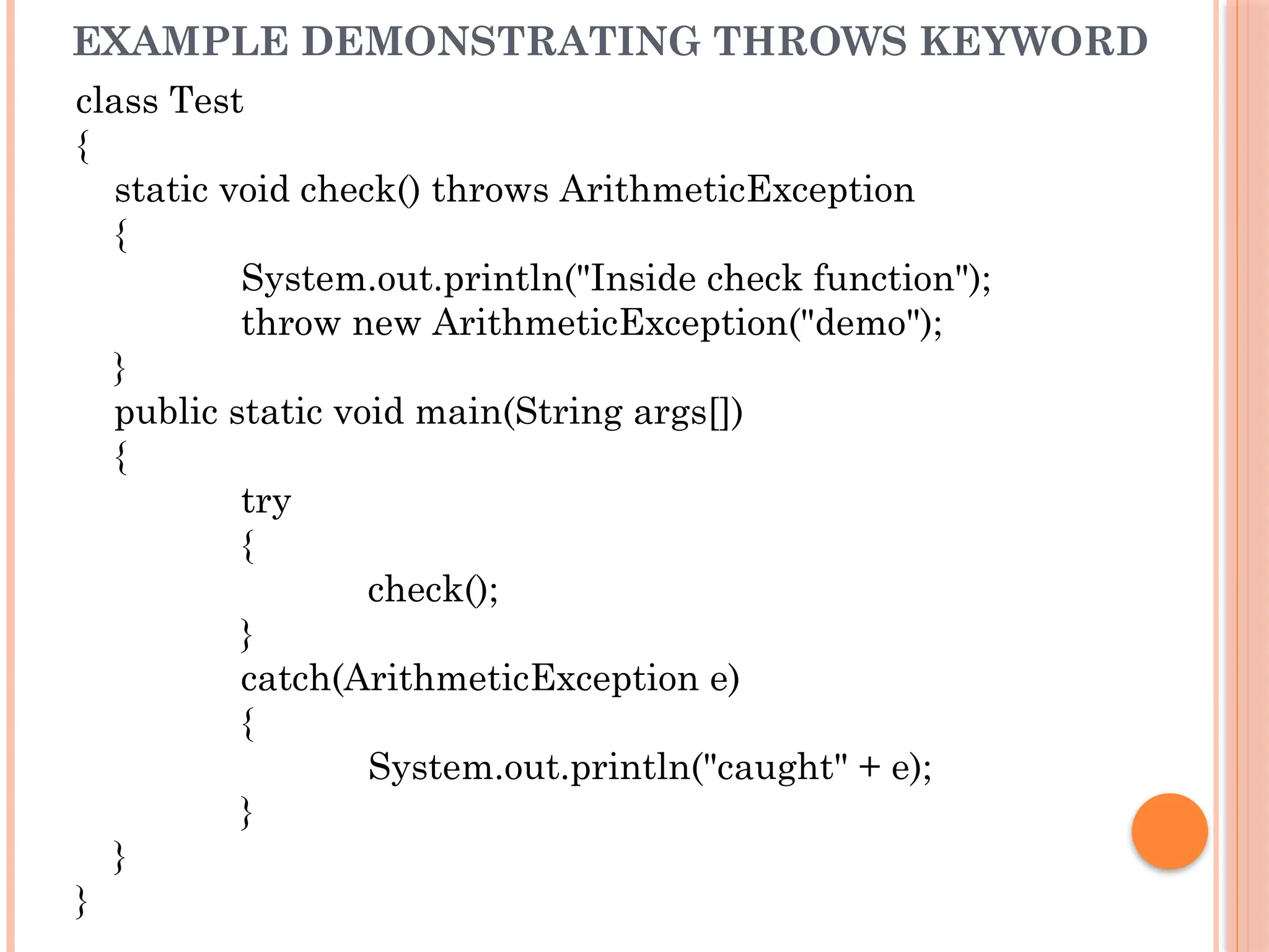 EXAMPLE DEMONSTRATING THROWS KEYWORD
class Test
{
static void check() throws ArithmeticException
{
System.out.println("Inside check function");
throw new ArithmeticException("demo");
}
public static void main(String args[])
{
try
{
check();
}
catch(ArithmeticException e)
{
System.out.println("caught" + e);
}
}
}
 