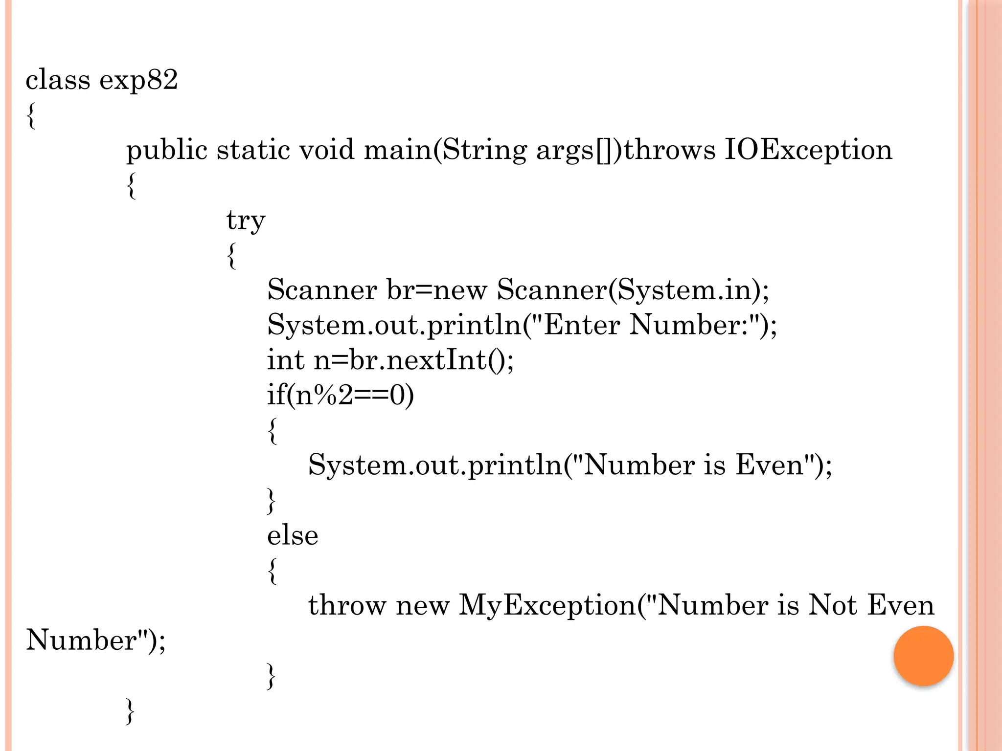 class exp82
{
public static void main(String args[])throws IOException
{
try
{
Scanner br=new Scanner(System.in);
System.out.println("Enter Number:");
int n=br.nextInt();
if(n%2==0)
{
System.out.println("Number is Even");
}
else
{
throw new MyException("Number is Not Even
Number");
}
}
 
