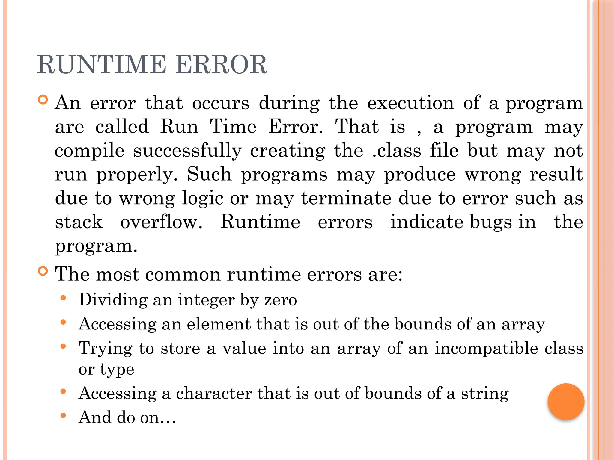 RUNTIME ERROR
 An error that occurs during the execution of a program
are called Run Time Error. That is , a program may
compile successfully creating the .class file but may not
run properly. Such programs may produce wrong result
due to wrong logic or may terminate due to error such as
stack overflow. Runtime errors indicate bugs in the
program.
 The most common runtime errors are:
 Dividing an integer by zero
 Accessing an element that is out of the bounds of an array
 Trying to store a value into an array of an incompatible class
or type
 Accessing a character that is out of bounds of a string
 And do on…
 