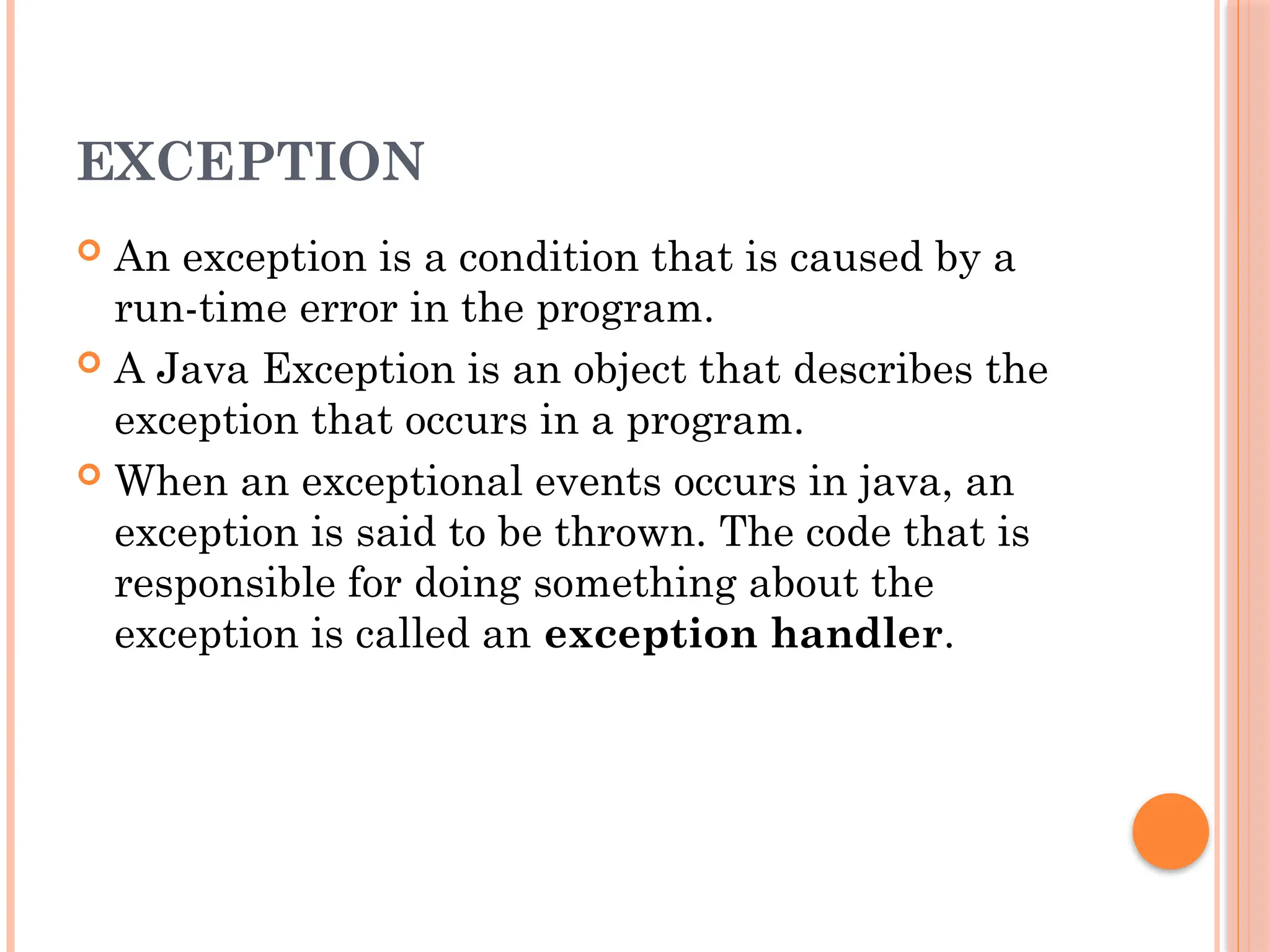 EXCEPTION
 An exception is a condition that is caused by a
run-time error in the program.
 A Java Exception is an object that describes the
exception that occurs in a program.
 When an exceptional events occurs in java, an
exception is said to be thrown. The code that is
responsible for doing something about the
exception is called an exception handler.
 