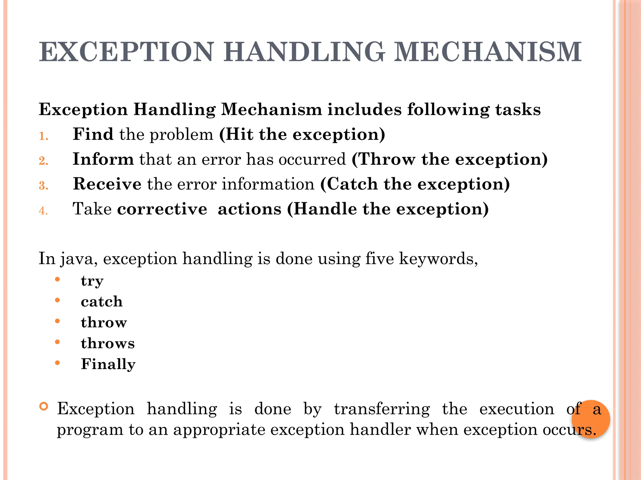 EXCEPTION HANDLING MECHANISM
Exception Handling Mechanism includes following tasks
1. Find the problem (Hit the exception)
2. Inform that an error has occurred (Throw the exception)
3. Receive the error information (Catch the exception)
4. Take corrective actions (Handle the exception)
In java, exception handling is done using five keywords,
 try
 catch
 throw
 throws
 Finally
 Exception handling is done by transferring the execution of a
program to an appropriate exception handler when exception occurs.
 