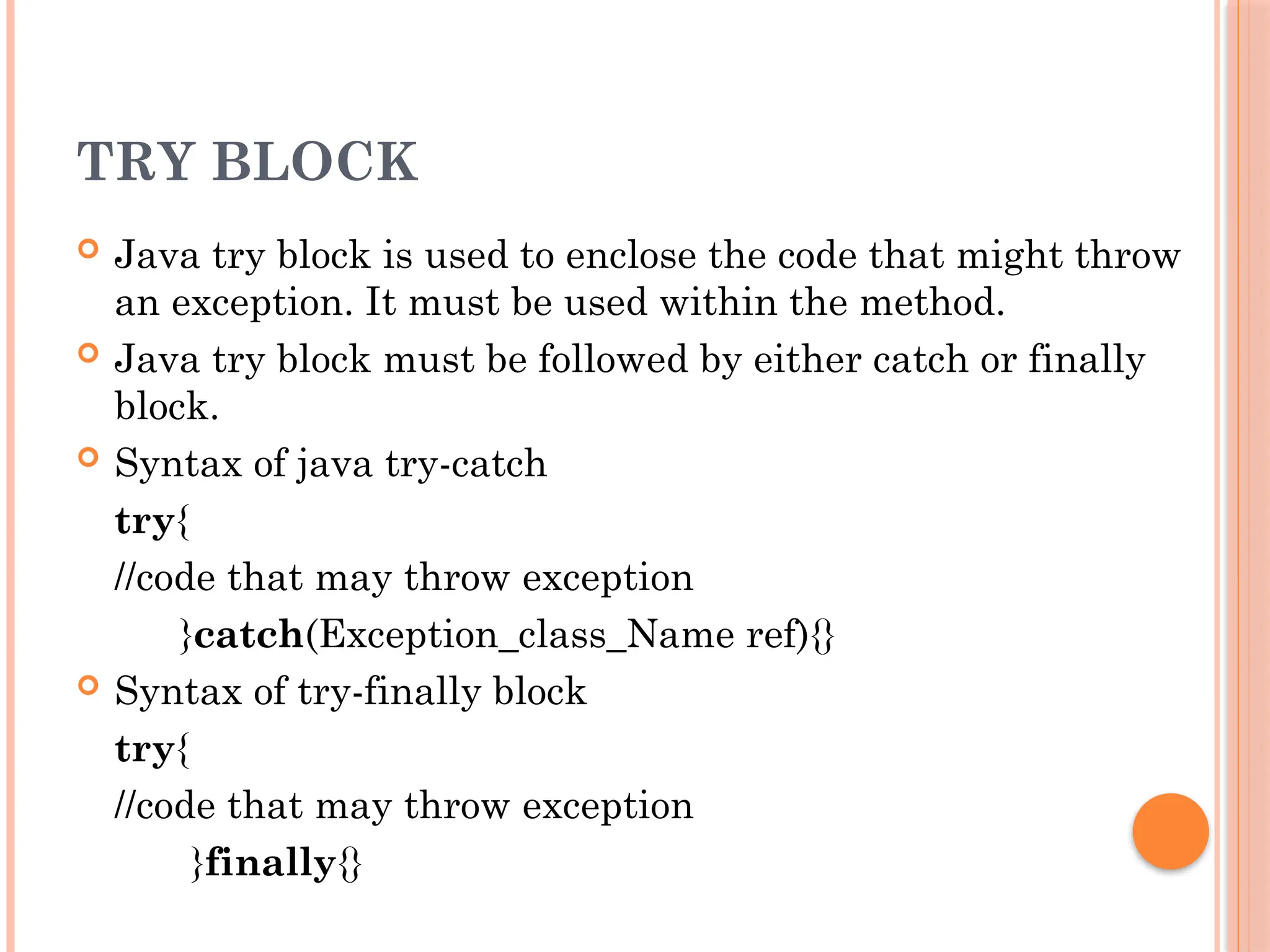 TRY BLOCK
 Java try block is used to enclose the code that might throw
an exception. It must be used within the method.
 Java try block must be followed by either catch or finally
block.
 Syntax of java try-catch
try{
//code that may throw exception
}catch(Exception_class_Name ref){}
 Syntax of try-finally block
try{
//code that may throw exception
}finally{}
 