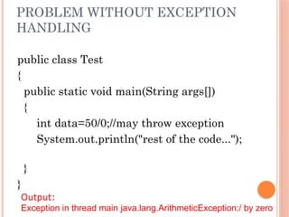 PROBLEM WITHOUT EXCEPTION
HANDLING
public class Test
{
public static void main(String args[])
{
int data=50/0;//may throw exception
System.out.println("rest of the code...");
}
}
Output:
Exception in thread main java.lang.ArithmeticException:/ by zero
 