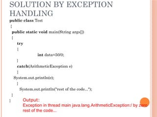SOLUTION BY EXCEPTION
HANDLING
public class Test
{
public static void main(String args[])
{
try
{
int data=50/0;
}
catch(ArithmeticException e)
{
System.out.println(e);
}
System.out.println("rest of the code...");
}
} Output:
Exception in thread main java.lang.ArithmeticException:/ by zero
rest of the code...
 