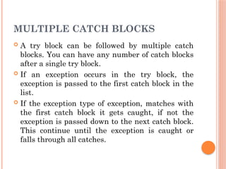 MULTIPLE CATCH BLOCKS
 A try block can be followed by multiple catch
blocks. You can have any number of catch blocks
after a single try block.
 If an exception occurs in the try block, the
exception is passed to the first catch block in the
list.
 If the exception type of exception, matches with
the first catch block it gets caught, if not the
exception is passed down to the next catch block.
This continue until the exception is caught or
falls through all catches.
 