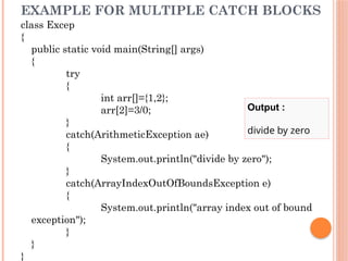 EXAMPLE FOR MULTIPLE CATCH BLOCKS
class Excep
{
public static void main(String[] args)
{
try
{
int arr[]={1,2};
arr[2]=3/0;
}
catch(ArithmeticException ae)
{
System.out.println("divide by zero");
}
catch(ArrayIndexOutOfBoundsException e)
{
System.out.println("array index out of bound
exception");
}
}
}
Output :
divide by zero
 