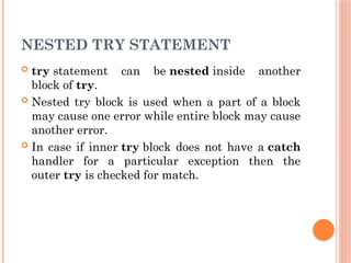 NESTED TRY STATEMENT
 try statement can be nested inside another
block of try.
 Nested try block is used when a part of a block
may cause one error while entire block may cause
another error.
 In case if inner try block does not have a catch
handler for a particular exception then the
outer try is checked for match.
 