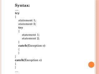 Syntax:
....
try
{
statement 1;
statement 2;
try
{
statement 1;
statement 2;
}
catch(Exception e)
{
}
}
catch(Exception e)
{
}
....
 