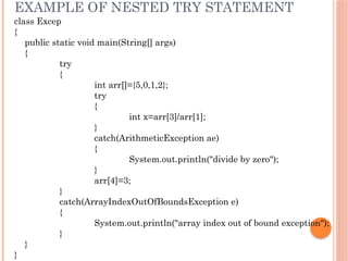 EXAMPLE OF NESTED TRY STATEMENT
class Excep
{
public static void main(String[] args)
{
try
{
int arr[]={5,0,1,2};
try
{
int x=arr[3]/arr[1];
}
catch(ArithmeticException ae)
{
System.out.println("divide by zero");
}
arr[4]=3;
}
catch(ArrayIndexOutOfBoundsException e)
{
System.out.println("array index out of bound exception");
}
}
}
 