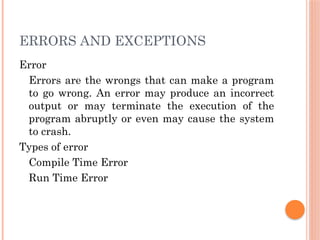 ERRORS AND EXCEPTIONS
Error
Errors are the wrongs that can make a program
to go wrong. An error may produce an incorrect
output or may terminate the execution of the
program abruptly or even may cause the system
to crash.
Types of error
Compile Time Error
Run Time Error
 
