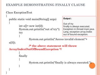 EXAMPLE DEMONSTRATING FINALLY CLAUSE
Class ExceptionTest
{
public static void main(String[] args)
{
int a[]= new int[2];
System.out.println("out of try");
try
{
System.out.println("Access invalid element"+
a[3]);
/* the above statement will throw
ArrayIndexOutOfBoundException */
}
finally
{
System.out.println("finally is always executed.");
}
}
}
Output :
Out of try
finally is always executed.
Exception in thread main java.
Lang. exception array Index
out of bound exception.
 