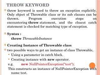 THROW KEYWORD
 throw keyword is used to throw an exception explicitly.
Only object of Throwable class or its sub classes can be
thrown. Program execution stops on
encountering throw statement, and the closest catch
statement is checked for matching type of exception.
 Syntax :
throw ThrowableInstance
 Creating Instance of Throwable class
 two possible ways to get an instance of class Throwable,
 Using a parameter in catch block.
 Creating instance with new operator.
e.g. new NullPointerException("test");
This constructs an instance of NullPointerException with
name test.
 