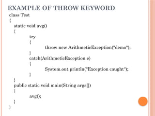 EXAMPLE OF THROW KEYWORD
class Test
{
static void avg()
{
try
{
throw new ArithmeticException("demo");
}
catch(ArithmeticException e)
{
System.out.println("Exception caught");
}
}
public static void main(String args[])
{
avg();
}
}
 