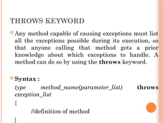 THROWS KEYWORD
 Any method capable of causing exceptions must list
all the exceptions possible during its execution, so
that anyone calling that method gets a prior
knowledge about which exceptions to handle. A
method can do so by using the throws keyword.
 Syntax :
type method_name(parameter_list) throws
exception_list
{
//definition of method
}
 