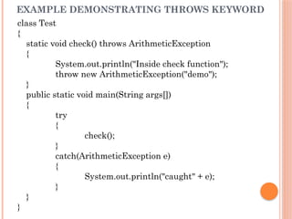 EXAMPLE DEMONSTRATING THROWS KEYWORD
class Test
{
static void check() throws ArithmeticException
{
System.out.println("Inside check function");
throw new ArithmeticException("demo");
}
public static void main(String args[])
{
try
{
check();
}
catch(ArithmeticException e)
{
System.out.println("caught" + e);
}
}
}
 