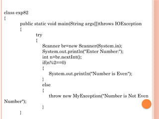 class exp82
{
public static void main(String args[])throws IOException
{
try
{
Scanner br=new Scanner(System.in);
System.out.println("Enter Number:");
int n=br.nextInt();
if(n%2==0)
{
System.out.println("Number is Even");
}
else
{
throw new MyException("Number is Not Even
Number");
}
}
 