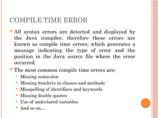 COMPILE TIME ERROR
 All syntax errors are detected and displayed by
the Java compiler, therefore these errors are
known as compile time errors; which generates a
message indicating the type of error and the
position in the Java source file where the error
occurred.
 The most common compile time errors are:
 Missing semicolon
 Missing brackets in classes and methods
 Misspelling of identifiers and keywords
 Missing double quotes
 Use of undeclared variables
 And so on…
 