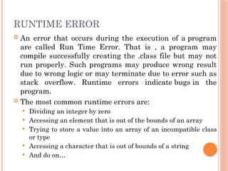 RUNTIME ERROR
 An error that occurs during the execution of a program
are called Run Time Error. That is , a program may
compile successfully creating the .class file but may not
run properly. Such programs may produce wrong result
due to wrong logic or may terminate due to error such as
stack overflow. Runtime errors indicate bugs in the
program.
 The most common runtime errors are:
 Dividing an integer by zero
 Accessing an element that is out of the bounds of an array
 Trying to store a value into an array of an incompatible class
or type
 Accessing a character that is out of bounds of a string
 And do on…
 