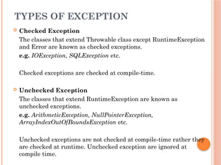 TYPES OF EXCEPTION
 Checked Exception
The classes that extend Throwable class except RuntimeException
and Error are known as checked exceptions.
e.g. IOException, SQLException etc.
Checked exceptions are checked at compile-time.
 Unchecked Exception
The classes that extend RuntimeException are known as
unchecked exceptions.
e.g. ArithmeticException, NullPointerException,
ArrayIndexOutOfBoundsException etc.
Unchecked exceptions are not checked at compile-time rather they
are checked at runtime. Unchecked exception are ignored at
compile time.
 