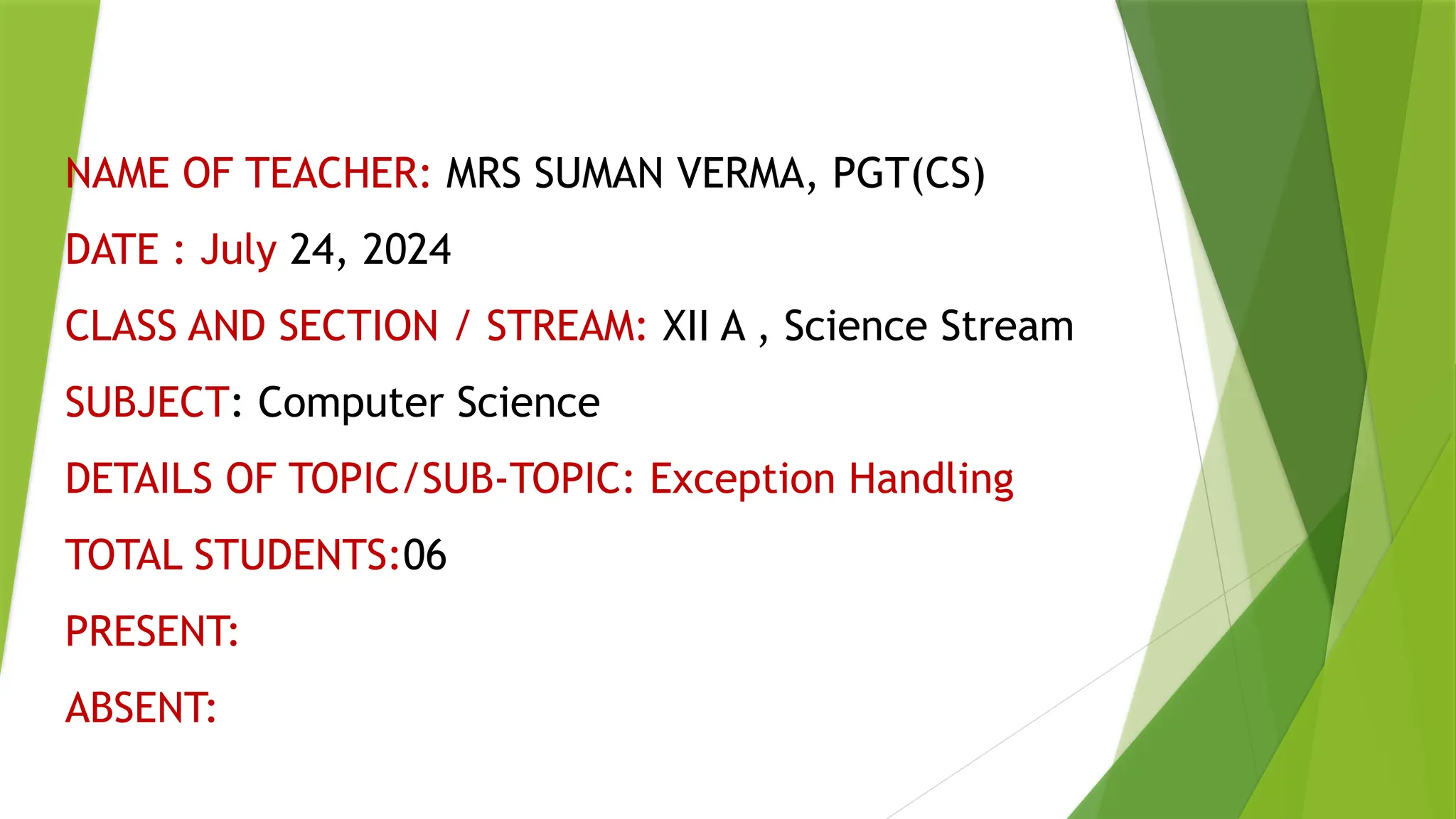 NAME OF TEACHER: MRS SUMAN VERMA, PGT(CS)
DATE : July 24, 2024
CLASS AND SECTION / STREAM: XII A , Science Stream
SUBJECT: Computer Science
DETAILS OF TOPIC/SUB-TOPIC: Exception Handling
TOTAL STUDENTS:06
PRESENT:
ABSENT:
 
