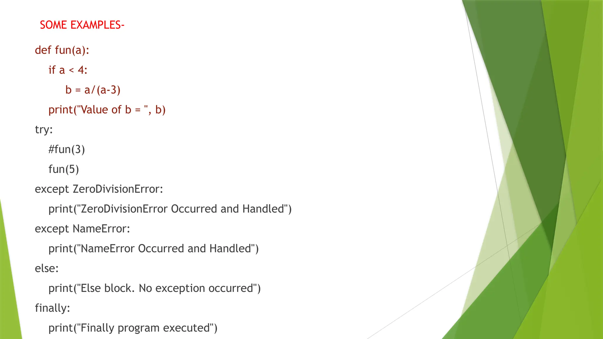 def fun(a):
if a < 4:
b = a/(a-3)
print("Value of b = ", b)
try:
#fun(3)
fun(5)
except ZeroDivisionError:
print("ZeroDivisionError Occurred and Handled")
except NameError:
print("NameError Occurred and Handled")
else:
print("Else block. No exception occurred")
finally:
print("Finally program executed")
SOME EXAMPLES-
 
