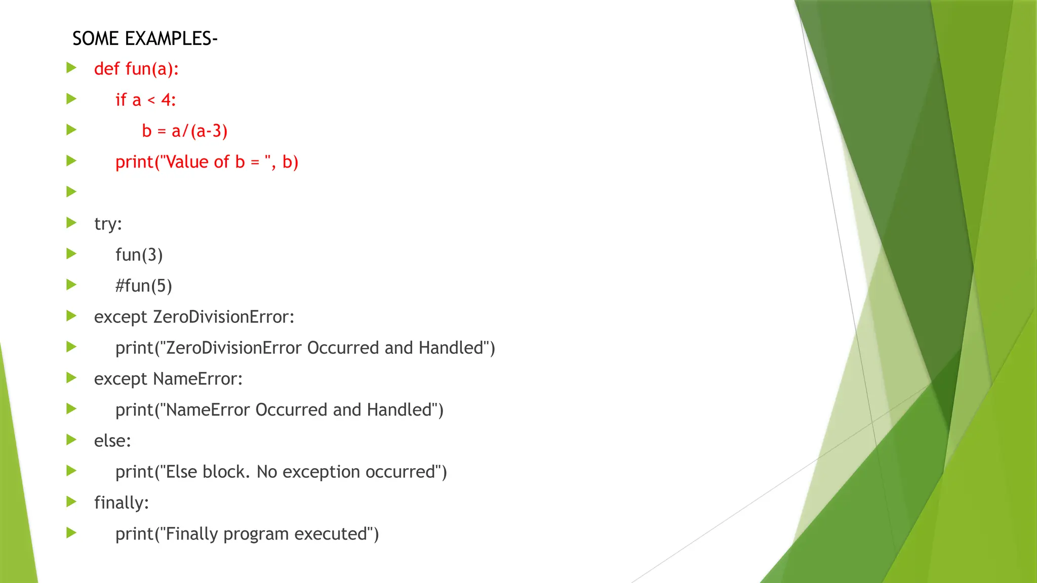  def fun(a):
 if a < 4:
 b = a/(a-3)
 print("Value of b = ", b)

 try:
 fun(3)
 #fun(5)
 except ZeroDivisionError:
 print("ZeroDivisionError Occurred and Handled")
 except NameError:
 print("NameError Occurred and Handled")
 else:
 print("Else block. No exception occurred")
 finally:
 print("Finally program executed")
SOME EXAMPLES-
 