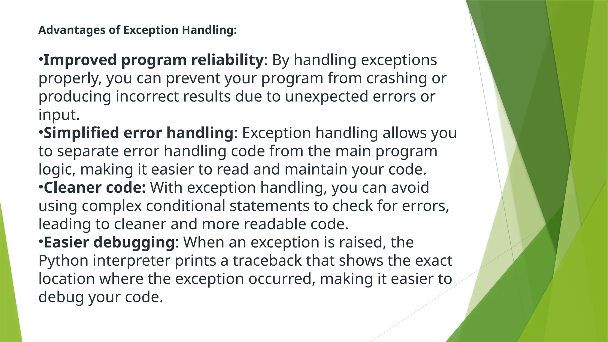 Advantages of Exception Handling:
•Improved program reliability: By handling exceptions
properly, you can prevent your program from crashing or
producing incorrect results due to unexpected errors or
input.
•Simplified error handling: Exception handling allows you
to separate error handling code from the main program
logic, making it easier to read and maintain your code.
•Cleaner code: With exception handling, you can avoid
using complex conditional statements to check for errors,
leading to cleaner and more readable code.
•Easier debugging: When an exception is raised, the
Python interpreter prints a traceback that shows the exact
location where the exception occurred, making it easier to
debug your code.
 