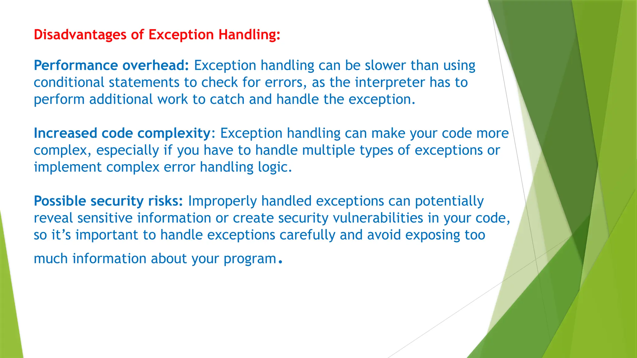 Disadvantages of Exception Handling:
Performance overhead: Exception handling can be slower than using
conditional statements to check for errors, as the interpreter has to
perform additional work to catch and handle the exception.
Increased code complexity: Exception handling can make your code more
complex, especially if you have to handle multiple types of exceptions or
implement complex error handling logic.
Possible security risks: Improperly handled exceptions can potentially
reveal sensitive information or create security vulnerabilities in your code,
so it’s important to handle exceptions carefully and avoid exposing too
much information about your program.
 