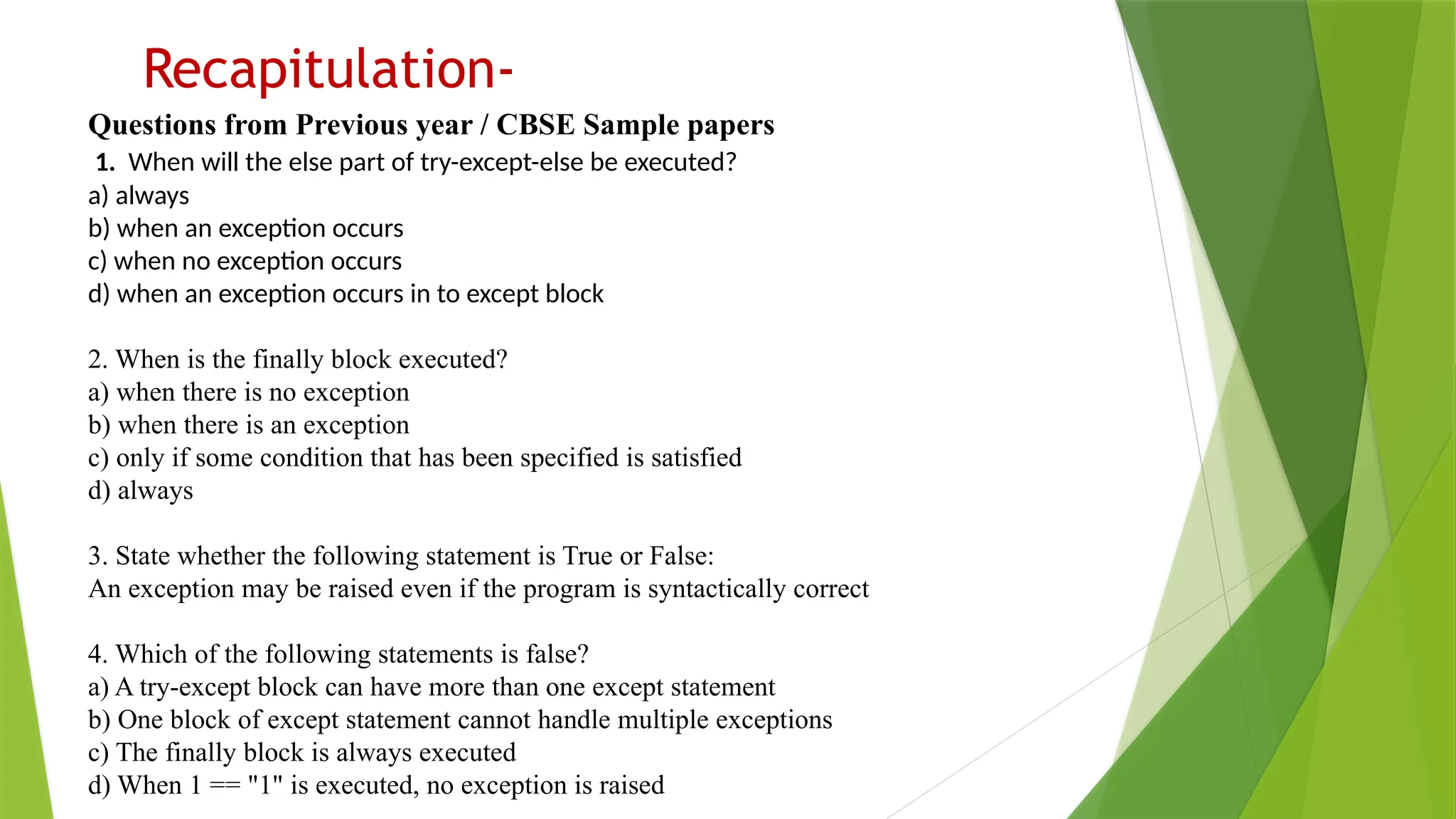 Recapitulation-
Questions from Previous year / CBSE Sample papers
1. When will the else part of try-except-else be executed?
a) always
b) when an exception occurs
c) when no exception occurs
d) when an exception occurs in to except block
2. When is the finally block executed?
a) when there is no exception
b) when there is an exception
c) only if some condition that has been specified is satisfied
d) always
3. State whether the following statement is True or False:
An exception may be raised even if the program is syntactically correct
4. Which of the following statements is false?
a) A try-except block can have more than one except statement
b) One block of except statement cannot handle multiple exceptions
c) The finally block is always executed
d) When 1 == "1" is executed, no exception is raised
 