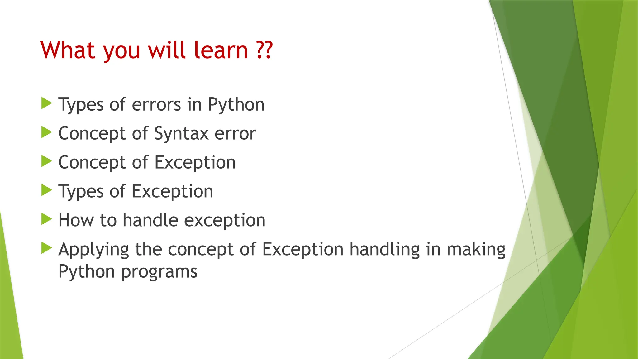 What you will learn ??
 Types of errors in Python
 Concept of Syntax error
 Concept of Exception
 Types of Exception
 How to handle exception
 Applying the concept of Exception handling in making
Python programs
 